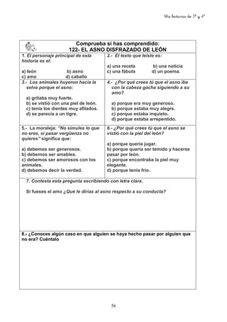 Mis lecturas de 3º y 4º
56
Comprueba si has comprendido:
122- EL ASNO DISFRAZADO DE LEÓN
1. El personaje principal de esta
historia es el:
a) león b) asno
c) amo d) caballo
2.- El texto que leíste es:
a) una receta b) una noticia
c) una fábula d) un poema.
3.- Los animales huyeron hacia la
selva porque el asno:
a) gritaba muy fuerte.
b) se vistió con una piel de león.
c) tenía los dientes muy afilados.
d) se parecía a un tigre.
4.- ¿Por qué crees tú que el asno iba
con la cabeza gacha siguiendo a su
amo?
a) porque era muy generoso.
b) porque estaba muy alegre.
c) porque estaba inquieto.
d) porque estaba arrepentido.
5.- La moraleja: “No simules lo que
no eres, si pasar vergüenza no
quieres” significa que:
a) debemos ser generosos.
b) debemos ser amables.
c) debemos ser amorosos con los
animales.
d) debemos decir la verdad.
6.- ¿Por qué crees tú que el asno se
vistió con la piel del león?
a) porque quería jugar.
b) porque quería ser temido y hacerse
pasar por león.
c) porque encontraba la piel muy
elegante.
d) porque tenía frío.
7. Contesta esta pregunta escribiendo con letra clara.
Si fueses el amo ¿Qué le dirías al asno respecto a su conducta?
8.- ¿Conoces algún caso en que alguien se haya hecho pasar por alguien que
no era? Cuéntalo
 