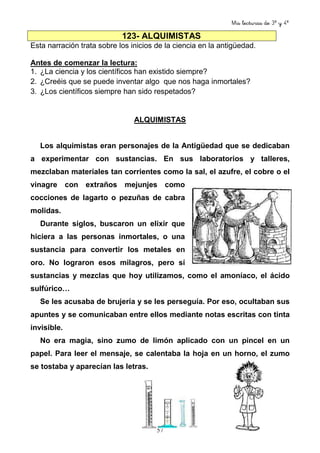Mis lecturas de 3º y 4º
57
123- ALQUIMISTAS
Esta narración trata sobre los inicios de la ciencia en la antigüedad.
Antes de comenzar la lectura:
1. ¿La ciencia y los científicos han existido siempre?
2. ¿Creéis que se puede inventar algo que nos haga inmortales?
3. ¿Los científicos siempre han sido respetados?
ALQUIMISTAS
Los alquimistas eran personajes de la Antigüedad que se dedicaban
a experimentar con sustancias. En sus laboratorios y talleres,
mezclaban materiales tan corrientes como la sal, el azufre, el cobre o el
vinagre con extraños mejunjes como
cocciones de lagarto o pezuñas de cabra
molidas.
Durante siglos, buscaron un elixir que
hiciera a las personas inmortales, o una
sustancia para convertir los metales en
oro. No lograron esos milagros, pero sí
sustancias y mezclas que hoy utilizamos, como el amoníaco, el ácido
sulfúrico…
Se les acusaba de brujería y se les perseguía. Por eso, ocultaban sus
apuntes y se comunicaban entre ellos mediante notas escritas con tinta
invisible.
No era magia, sino zumo de limón aplicado con un pincel en un
papel. Para leer el mensaje, se calentaba la hoja en un horno, el zumo
se tostaba y aparecían las letras.
 