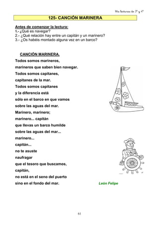 Mis lecturas de 3º y 4º
61
125- CANCIÓN MARINERA
Antes de comenzar la lectura:
1.- ¿Qué es navegar?
2.- ¿Qué relación hay entre un capitán y un marinero?
3.- ¿Os habéis montado alguna vez en un barco?
CANCIÓN MARINERA.
Todos somos marineros,
marineros que saben bien navegar.
Todos somos capitanes,
capitanes de la mar.
Todos somos capitanes
y la diferencia está
sólo en el barco en que vamos
sobre las aguas del mar.
Marinero, marinero;
marinero... capitán
que llevas un barco humilde
sobre las aguas del mar...
marinero...
capitán...
no te asuste
naufragar
que el tesoro que buscamos,
capitán,
no está en el seno del puerto
sino en el fondo del mar. León Felipe
 