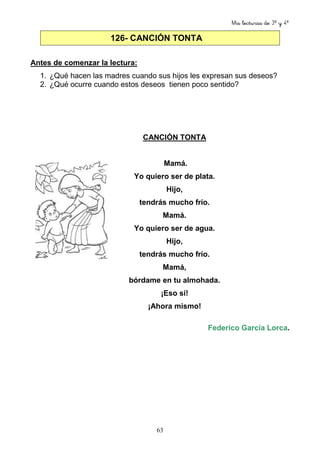 Mis lecturas de 3º y 4º
63
126- CANCIÓN TONTA
Antes de comenzar la lectura:
1. ¿Qué hacen las madres cuando sus hijos les expresan sus deseos?
2. ¿Qué ocurre cuando estos deseos tienen poco sentido?
CANCIÓN TONTA
Mamá.
Yo quiero ser de plata.
Hijo,
tendrás mucho frío.
Mamá.
Yo quiero ser de agua.
Hijo,
tendrás mucho frío.
Mamá,
bórdame en tu almohada.
¡Eso sí!
¡Ahora mismo!
Federico García Lorca.
 
