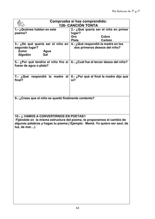 Mis lecturas de 3º y 4º
64
Comprueba si has comprendido:
126- CANCIÓN TONTA
1.- ¿Quiénes hablan en este
poema?
2.- ¿Qué quería ser el niño en primer
lugar?
Oro Cobre
Plata Carbón
3.- ¿De qué quería ser el niño en
segundo lugar?
Zumo Agua
Algodón Sal
4.- ¿Qué respondió la madre en los
dos primeros deseos del niño?
5.- ¿Por qué tendría el niño frío si
fuese de agua o plata?
6.- ¿Cuál fue el tercer deseo del niño?
7.- ¿Qué respondió la madre al
final?
8.- ¿Por qué al final la madre dijo que
sí?
9.- ¿Crees que el niño se quedó finalmente contento?
10.- ¡¡ VAMOS A CONVERTIRNOS EN POETAS!!
Fijándote en la misma estructura del poema, te proponemos el cambio de
algunas palabras y hagas tu poema.( Ejemplo: Mamá. Yo quiero ser azul, de
luz, de mar…)
 