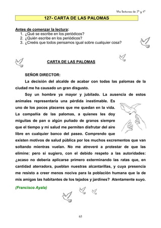 Mis lecturas de 3º y 4º
65
127- CARTA DE LAS PALOMAS
Antes de comenzar la lectura:
1. ¿Qué se escribe en los periódicos?
2. ¿Quién escribe en los periódicos?
3. ¿Creéis que todos pensamos igual sobre cualquier cosa?
CARTA DE LAS PALOMAS
SEÑOR DIRECTOR:
La decisión del alcalde de acabar con todas las palomas de la
ciudad me ha causado un gran disgusto.
Soy un hombre ya mayor y jubilado. La ausencia de estos
animales representaría una pérdida inestimable. Es
uno de los pocos placeres que me quedan en la vida.
La compañía de las palomas, a quienes les doy
miguitas de pan o algún puñado de granos siempre
que el tiempo y mi salud me permiten disfrutar del aire
libre en cualquier banco del paseo. Comprendo que
existen motivos de salud pública por los muchos excrementos que van
soltando mientras vuelan. No me atreveré a protestar de que las
elimine: pero sí sugiero, con el debido respeto a las autoridades:
¿acaso no debería aplicarse primero exterminando las ratas que, en
cantidad aterradora, pueblan nuestras alcantarillas, y cuya presencia
me resisto a creer menos nociva para la población humana que la de
mis amigas las habitantes de los tejados y jardines? Atentamente suyo.
(Francisco Ayala)
 