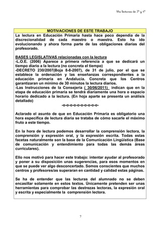 Mis lecturas de 3º y 4º
7
MOTIVACIONES DE ESTE TRABAJO
La lectura en Educación Primaria hasta hace poco dependía de la
discrecionalidad de cada maestro o maestra. Esto ha ido
evolucionando y ahora forma parte de las obligaciones diarias del
profesorado.
BASES LEGISLATIVAS relacionadas con la lectura
-L.O.E. (2006) Aparece a primera referencia a que se dedicará un
tiempo diario a la lectura (no concreta el tiempo)
-DECRETO 230/2007(Boja 8-8-2007), de 31 de julio, por el que se
establece la ordenación y las enseñanzas correspondientes a la
educación primaria en Andalucía. Concreta que los Centros
garantizaran un mínimo de 30 minutos la lectura diarios.
-Las Instrucciones de la Consejería ( 30/06/2011) indican que en la
etapa de educación primaria se tendrá diariamente una hora o espacio
horario dedicado a la lectura. (En hoja aparte se presenta un análisis
detallado)
-o-o-o-o-o-o-o-o-o-o-
Aclarado el asunto de que en Educación Primaria es obligatorio una
hora específica de lectura diaria se trataba de cómo sacarle el máximo
fruto a este tiempo.
En la hora de lectura podemos desarrollar la comprensión lectora, la
comprensión y expresión oral, y la expresión escrita. Todas estas
facetas naturalmente son la base de la Comunicación Lingüística (Base
de comunicación y entendimiento para todas las demás áreas
curriculares).
Ello nos motivó para hacer este trabajo: intentar ayudar al profesorado
y poner a su disposición unas sugerencias, para esos momentos en
que se puede ver algo desconcertado. Somos conscientes que muchos
centros y profesores/as superaran en cantidad y calidad estas páginas.
Se ha de entender que las lecturas del alumnado no se deben
encasillar solamente en estos textos. Únicamente pretenden ser unas
herramientas para comprobar las destrezas lectoras, la expresión oral
y escrita y especialmente la comprensión lectora.
 