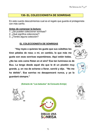 Mis lecturas de 3º y 4º
71
130- EL COLECCIONISTA DE SONRISAS
En este cuento descubriremos cual es el regalo que guarda el protagonista
con más cariño.
Antes de comenzar la lectura:
1. ¿Se pueden coleccionar sonrisas?
2. ¿Qué significa coleccionar?
3. ¿Tenéis alguna colección?
EL COLECCIONISTA DE SONRISAS
“Hay reyes a quienes les gusta que sus súbditos les
tiren pétalos de rosa; a mí, en cambio, lo que más me
gusta son esas sonrisas espontáneas. Aquí están todas.
¿No las veis como flotan en el aire? Esa tan luminosa es de
Buu. La tengo desde aquel día que le di un pisotón muy
grande, y, en vez de echarse a llorar, sonrió y dijo. “No me
ha dolido”. Esa sonrisa no desaparecerá nunca, y yo la
guardaré siempre.”
(Extracto de “Los batautos” de Consuelo Armijo)
 