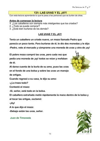 Mis lecturas de 3º y 4º
73
131- LAS UVAS Y EL ¡AY!
Con esta lectura aprenderás lo que le pasa a las personas que se burlan de otras.
Antes de comenzar la lectura
1. ¿Los caballeros son siempre más inteligentes que los criados?
2. ¿Todo se puede comprar?
3. ¿Está bien burlarse de los demás?
LAS UVAS Y EL ¡AY!
Tenía un caballero un criado nuevo, un mozo llamado Pedro que
parecía un poco tonto. Para burlarse de él, le dio dos monedas y le dijo:
-Pedro, vete al mercado y cómprame una moneda de uvas y otra de ¡ay!
El pobre mozo compró las uvas, pero cada vez que
pedía una moneda de ¡ay! todos se reían y mofaban
de él.
Al darse cuenta de la burla de su amo, puso las uvas
en el fondo de una bolsa y sobre las uvas un manojo
de ortigas.
Cuando regresó a su casa, le dijo su amo:
-¿Lo traes todo?
Contestó el mozo:
-Sí, señor, está todo en la bolsa.
El caballero extrañado metió rápidamente la mano dentro de la bolsa y
al tocar las ortigas, exclamó:
-¡Ay!
A lo que dijo el mozo:
-Debajo están las uvas, señor.
Juan de Timoneda
 