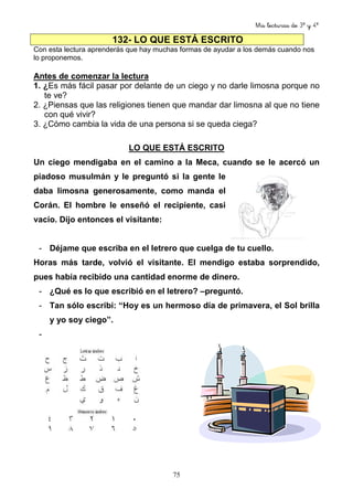 Mis lecturas de 3º y 4º
75
132- LO QUE ESTÁ ESCRITO
Con esta lectura aprenderás que hay muchas formas de ayudar a los demás cuando nos
lo proponemos.
Antes de comenzar la lectura
1. ¿Es más fácil pasar por delante de un ciego y no darle limosna porque no
te ve?
2. ¿Piensas que las religiones tienen que mandar dar limosna al que no tiene
con qué vivir?
3. ¿Cómo cambia la vida de una persona si se queda ciega?
LO QUE ESTÁ ESCRITO
Un ciego mendigaba en el camino a la Meca, cuando se le acercó un
piadoso musulmán y le preguntó si la gente le
daba limosna generosamente, como manda el
Corán. El hombre le enseñó el recipiente, casi
vacío. Dijo entonces el visitante:
- Déjame que escriba en el letrero que cuelga de tu cuello.
Horas más tarde, volvió el visitante. El mendigo estaba sorprendido,
pues había recibido una cantidad enorme de dinero.
- ¿Qué es lo que escribió en el letrero? –preguntó.
- Tan sólo escribí: “Hoy es un hermoso día de primavera, el Sol brilla
y yo soy ciego”.
-
 