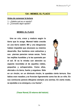 Mis lecturas de 3º y 4º
79
134 - MEMED, EL FLACO
Antes de comenzar la lectura
1.- ¿Sabéis qué es un apodo?
2.- ¿Conocéis algún apodo?
MEMED, EL FLACO
Uno se cría, crece y madura según la
tierra que lo acoge. Memed había crecido
en una tierra estéril. Mil y una desgracias
habían impedido que alcanzara su máximo
desarrollo. Sus hombros eran estrechos y
sus piernas parecían ramas secas. Tenía
las mejillas hundidas y la tez quemada por
el sol. Si se le miraba con atención su
aspecto recordaba al de aquellos robles,
pequeños y achaparrados. Como ellos,
aferrado a la tierra, fuerte y anguloso. Sólo
en un rincón, en un diminuto rincón, le quedaba cierta ternura. Sus
labios eran rosados y se fruncían ligeramente como los de un niño. En
sus comisuras parecía dibujarse siempre una sonrisa. En cierto modo,
se ajustaba a su amargura, a su fuerza”.
(Yasar Kemal, El retorno del halcón)
 