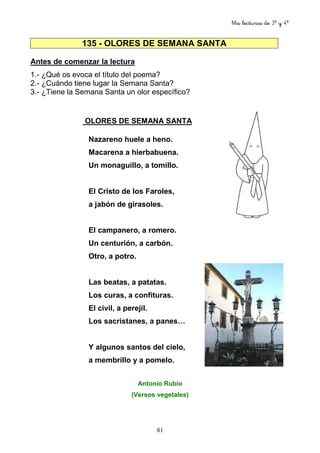 Mis lecturas de 3º y 4º
81
135 - OLORES DE SEMANA SANTA
Antes de comenzar la lectura
1.- ¿Qué os evoca el título del poema?
2.- ¿Cuándo tiene lugar la Semana Santa?
3.- ¿Tiene la Semana Santa un olor específico?
OLORES DE SEMANA SANTA
Nazareno huele a heno.
Macarena a hierbabuena.
Un monaguillo, a tomillo.
El Cristo de los Faroles,
a jabón de girasoles.
El campanero, a romero.
Un centurión, a carbón.
Otro, a potro.
Las beatas, a patatas.
Los curas, a confituras.
El civil, a perejil.
Los sacristanes, a panes…
Y algunos santos del cielo,
a membrillo y a pomelo.
Antonio Rubio
(Versos vegetales)
 
