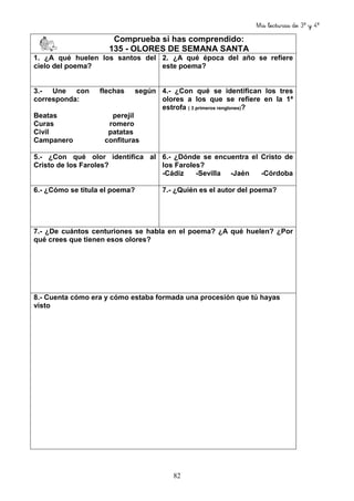 Mis lecturas de 3º y 4º
82
Comprueba si has comprendido:
135 - OLORES DE SEMANA SANTA
1. ¿A qué huelen los santos del
cielo del poema?
2. ¿A qué época del año se refiere
este poema?
3.- Une con flechas según
corresponda:
Beatas perejil
Curas romero
Civil patatas
Campanero confituras
4.- ¿Con qué se identifican los tres
olores a los que se refiere en la 1ª
estrofa ( 3 primeros renglones)?
5.- ¿Con qué olor identifica al
Cristo de los Faroles?
6.- ¿Dónde se encuentra el Cristo de
los Faroles?
-Cádiz -Sevilla -Jaén -Córdoba
6.- ¿Cómo se titula el poema? 7.- ¿Quién es el autor del poema?
7.- ¿De cuántos centuriones se habla en el poema? ¿A qué huelen? ¿Por
qué crees que tienen esos olores?
8.- Cuenta cómo era y cómo estaba formada una procesión que tú hayas
visto
 