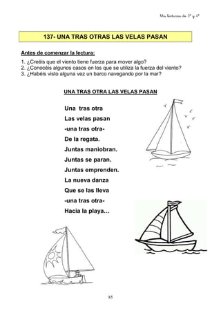 Mis lecturas de 3º y 4º
85
137- UNA TRAS OTRAS LAS VELAS PASAN
Antes de comenzar la lectura:
1. ¿Creéis que el viento tiene fuerza para mover algo?
2. ¿Conocéis algunos casos en los que se utiliza la fuerza del viento?
3. ¿Habéis visto alguna vez un barco navegando por la mar?
UNA TRAS OTRA LAS VELAS PASAN
Una tras otra
Las velas pasan
-una tras otra-
De la regata.
Juntas maniobran.
Juntas se paran.
Juntas emprenden.
La nueva danza
Que se las lleva
-una tras otra-
Hacia la playa…
 