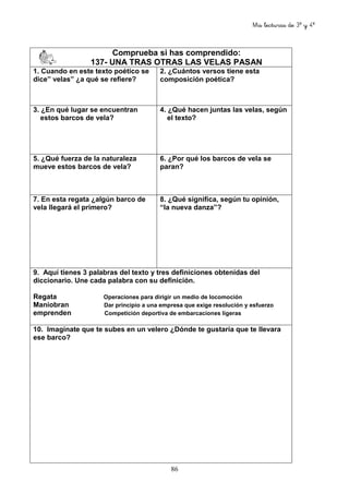 Mis lecturas de 3º y 4º
86
Comprueba si has comprendido:
137- UNA TRAS OTRAS LAS VELAS PASAN
1. Cuando en este texto poético se
dice” velas” ¿a qué se refiere?
2. ¿Cuántos versos tiene esta
composición poética?
3. ¿En qué lugar se encuentran
estos barcos de vela?
4. ¿Qué hacen juntas las velas, según
el texto?
5. ¿Qué fuerza de la naturaleza
mueve estos barcos de vela?
6. ¿Por qué los barcos de vela se
paran?
7. En esta regata ¿algún barco de
vela llegará el primero?
8. ¿Qué significa, según tu opinión,
“la nueva danza”?
9. Aquí tienes 3 palabras del texto y tres definiciones obtenidas del
diccionario. Une cada palabra con su definición.
Regata Operaciones para dirigir un medio de locomoción
Maniobran Dar principio a una empresa que exige resolución y esfuerzo
emprenden Competición deportiva de embarcaciones ligeras
10. Imagínate que te subes en un velero ¿Dónde te gustaría que te llevara
ese barco?
 