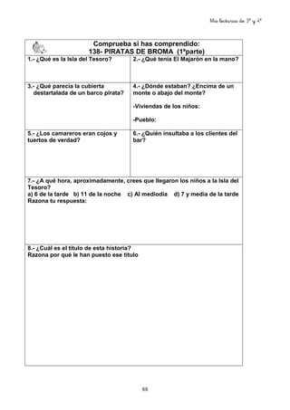 Mis lecturas de 3º y 4º
88
Comprueba si has comprendido:
138- PIRATAS DE BROMA (1ªparte)
1.- ¿Qué es la Isla del Tesoro? 2.- ¿Qué tenía El Majarón en la mano?
3.- ¿Qué parecía la cubierta
destartalada de un barco pirata?
4.- ¿Dónde estaban? ¿Encima de un
monte o abajo del monte?
-Viviendas de los niños:
-Pueblo:
5.- ¿Los camareros eran cojos y
tuertos de verdad?
6.- ¿Quién insultaba a los clientes del
bar?
7.- ¿A qué hora, aproximadamente, crees que llegaron los niños a la Isla del
Tesoro?
a) 6 de la tarde b) 11 de la noche c) Al mediodía d) 7 y media de la tarde
Razona tu respuesta:
8.- ¿Cuál es el título de esta historia?
Razona por qué le han puesto ese título
 