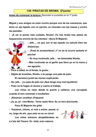 Mis lecturas de 3º y 4º
89
139- PIRATAS DE BROMA (2ªparte)
Antes de comenzar la lectura: Recordar lo sucedido en la 1ª parte.
Miguel y sus amigos se reían mucho porque uno de los camareros, que
tenía un ojo tapado con un parche, se chocaba con las mesas y contra
las paredes:
- ¡A ver si pones más cuidado, Niceto! ¡Ya has tirado tres platos de
boquerones encima de los clientes! –decía El Majarón.
- Jefe…, es que con el ojo tapado no calculo bien las
distancias.
- ¡Pues te acostumbras! ¡Y no se te ocurra quitarte el
parche!
- Es muy incómodo, jefe… -se lamentaba Niceto.
- Más incómodo es el garfio que llevo yo en la mano y
me aguanto.
- Pero a usted, en el fondo, le gusta…
- Déjate de bromitas, Niceto, o te pongo una pata de palo.
El camarero juntó las manos suplicando:
- No, jefe… ¡La pata de palo no! ¡Qué tengo muy mal equilibrio!
- Pues no te hagas el rácano y vuelve al trabajo.
Los niños se reían desde la puerta y soltaron una carcajada
cuando el loro comenzó a insultarlos:
- ¡Rácanos! ¡Inútiles! ¡Piojosos!
- ¡Ja, ja, ja! –reía Marta-. Tenía razón Nico. Es un loro alucinante.
Paco El Majarón les gritó:
- Vosotros, chicos, si vais a entrar, pasad; si
no, largo de ahí, ¡que esto no es un circo!
Los niños entraron atropellándose en
La Isla del Tesoro. En total, eran catorce.
 