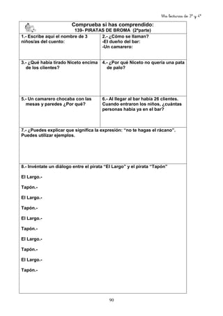 Mis lecturas de 3º y 4º
90
Comprueba si has comprendido:
139- PIRATAS DE BROMA (2ªparte)
1.- Escribe aquí el nombre de 3
niños/as del cuento:
2.- ¿Cómo se llaman?
-El dueño del bar:
-Un camarero:
3.- ¿Qué había tirado Niceto encima
de los clientes?
4.- ¿Por qué Niceto no quería una pata
de palo?
5.- Un camarero chocaba con las
mesas y paredes ¿Por qué?
6.- Al llegar al bar había 26 clientes.
Cuando entraron los niños, ¿cuántas
personas había ya en el bar?
7.- ¿Puedes explicar que significa la expresión: “no te hagas el rácano”.
Puedes utilizar ejemplos.
8.- Invéntate un diálogo entre el pirata “El Largo” y el pirata “Tapón”
El Largo.-
Tapón.-
El Largo.-
Tapón.-
El Largo.-
Tapón.-
El Largo.-
Tapón.-
El Largo.-
Tapón.-
 