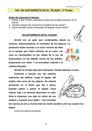Mis lecturas de 3º y 4º
91
140- UN GUITARRISTA EN EL TEJADO (1ª Parte)
Antes de comenzar la lectura:
1. Vamos a leer el título y pensemos ideas que puedan aparecer en el
cuento.
2. ¿Suelen ensayar los músicos en el tejado de las casas?
3. ¿Qué animales suelen frecuentar los tejados de las casas?
UN GUITARRISTA EN EL TEJADO
Arnold era un gato que contemplaba desde su
ventana, silenciosamente, el revolotear de los pájaros. La
primavera había reunido a un buen número de ellos
en el parque que había enfrente de su casa. Las
aves se columpiaban en los cables de la luz. Se
balanceaban en las débiles ramas de los árboles,
preparando sus nidos. Y se acercaban volando a la
ventana del gato.
Arnold no miraba sólo para distraerse. Estaba ideando un plan.
Comenzó a escalar por las tuberías
exteriores del edificio. Llegó al tejado. Allí
estaba más cerca de los pájaros. Se relamía
pensando en el festín que iba a darse.
Estudió palmo a palmo el tejado. Unos
metros más a la derecha descubrió un nido.
Ante la sorpresa, sus ojos se salían de sus
órbitas y exclamó muy bajito: “¡me encantan
los huevos de ave y mucho más los recién nacidos! ¡me voy a poner las
botas!
Continúa dos páginas más adelante
 
