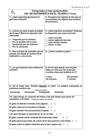 Mis lecturas de 3º y 4º
92
Comprueba si has comprendido:
140- UN GUITARRISTA EN EL TEJADO (1ª Parte)
1.- ¿Qué esperaba desayunar el
gato esa mañana?
2.- Enumera los lugares en los que se
encontraban los pájaros esa mañana
de primavera.
3.- ¿Cómo se sube el gato al tejado
de la casa? Marca la repuesta más
adecuada:
• Trepando por la ventana
• Por la escalera de la casa
• Escalando por las tuberías
• Por la chimenea
4.- ¿Qué significa revolotear? Subraya
la respuesta que creas correcta:
__ volar muy alto
__ comer agitando las alas
__ volar dando vueltas
__ volver a volar
5.- Haz una lista de animales que tú
puedas ver desde la ventana de tu
habitación u otra venta.
6.- ¿Tiene nombre el gato?
7.- ¿A qué estación hace referencia
el texto?
8.- En la casa donde vivía el gato
había un niño que iba al parque
¿cuánto crees que tardaba en ir?
-1 hora -30 minutos
-20 minutos -1 minuto
9.- En el texto dice “Estaba ideando un plan” La palabra subrayada la
podemos sustituir por:
(Rodea lo correcto)
-Comiendo -Pensando -Trabajando -Soñando
10.- Aquí tienes un conjunto de frases a las que tienes que poner (V)
verdadero o (F) falso. Cuidado que algunas son difíciles
El gato se distraía mirando a los pájaros. ( )
El gato subió por la escalera al tejado. ( )
El gato estudió minuciosamente el tejado. ( )
Los ojos del gato se agrandaron al ver el nido. ( )
El gato cuando subió al tejado iba buscando nidos. ( )
El gato pensó que antes de comer tenía que ponerse unas botas. ( )
El gato subió al tejado sabiendo que lo iba a pasar mal. ( )
 