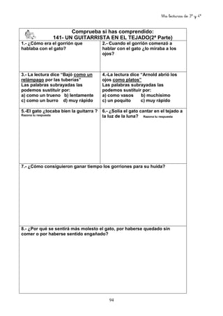 Mis lecturas de 3º y 4º
94
Comprueba si has comprendido:
141- UN GUITARRISTA EN EL TEJADO(2ª Parte)
1.- ¿Cómo era el gorrión que
hablaba con el gato?
2.- Cuando el gorrión comenzó a
hablar con el gato ¿lo miraba a los
ojos?
3.- La lectura dice “Bajó como un
relámpago por las tuberías”
Las palabras subrayadas las
podemos sustituir por:
a) como un trueno b) lentamente
c) como un burro d) muy rápido
4.-La lectura dice “Arnold abrió los
ojos como platos”
Las palabras subrayadas las
podemos sustituir por:
a) como vasos b) muchísimo
c) un poquito c) muy rápido
5.-El gato ¿tocaba bien la guitarra ?
Razona tu respuesta
6.- ¿Solía el gato cantar en el tejado a
la luz de la luna? Razona tu respuesta
7.- ¿Cómo consiguieron ganar tiempo los gorriones para su huida?
8.- ¿Por qué se sentirá más molesto el gato, por haberse quedado sin
comer o por haberse sentido engañado?
 