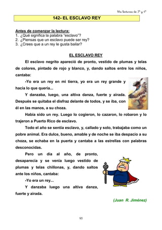 Mis lecturas de 3º y 4º
95
Antes de comenzar la lectura:
1. ¿Qué significa la palabra “esclavo”?
2. ¿Piensas que un esclavo puede ser rey?
3. ¿Crees que a un rey le gusta bailar?
EL ESCLAVO REY
El esclavo negrito apareció de pronto, vestido de plumas y telas
de colores, pintado de rojo y blanco, y, dando saltos entre los niños,
cantaba:
-Yo era un rey en mi tierra, yo era un rey grande y
hacía lo que quería...
Y danzaba, luego, una altiva danza, fuerte y airada.
Después se quitaba el disfraz delante de todos, y se iba, con
él en las manos, a su choza.
Había sido un rey. Luego lo cogieron, lo cazaron, lo robaron y lo
trajeron a Puerto Rico de esclavo.
Todo el año se sentía esclavo, y, callado y solo, trabajaba como un
pobre animal. Era dulce, bueno, amable y de noche se iba despacio a su
choza, se echaba en la puerta y cantaba a las estrellas con palabras
desconocidas.
Pero un día al año, de pronto,
desaparecía y se venía luego vestido de
plumas y telas chillonas, y, dando saltos
ante los niños, cantaba:
-Yo era un rey...
Y danzaba luego una altiva danza,
fuerte y airada.
(Juan R. Jiménez)
142- EL ESCLAVO REY
 