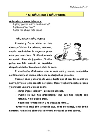 Mis lecturas de 3º y 4º
97
Antes de comenzar la lectura:
1.¿Hay pobres y ricos en el mundo?
2.¿Qué es “ser rico”?
3.¿Es rico el que más tiene?
NIÑO RICO Y NIÑO POBRE
Ernesto y Óscar vivían en dos
casas próximas. La primera, hermosa,
amplia, confortable; la segunda, poco
más que una choza. El niño rico tenía
un cuarto lleno de juguetes. El niño
pobre era feliz cuando se acostaba
después de haber tomado un plato de sopa.
El muchacho afortunado, con su ropa cara y nueva, desdeñaba
continuamente al vecino pobre por sus trajecillos gastados.
Pasaron años y dejaron de verse, hasta que el azar los reunió de
nuevo. Ernesto tenía aspecto derrotado. Oscar vestía impecables ropas
y conducía un caro y lujoso coche.
- ¿Eres Óscar, verdad? – preguntó Ernesto.
- ¿Cómo es que has prosperado? ¿Es que has jugado con
fortuna? No lo puedo creer.
- No; me he formado bien y he trabajado firme…
Ernesto se alejó con la cabeza baja. Todo su trabajo, si tal podía
llamarse, había sido derrochar la fortuna heredada de sus padres.
143- NIÑO RICO Y NIÑO POBRE
 