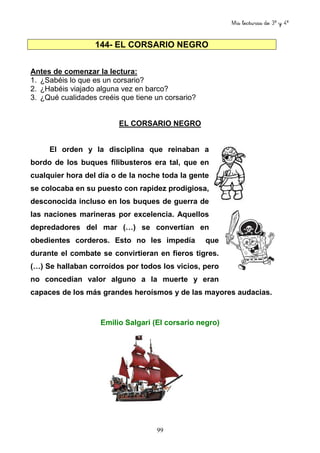 Mis lecturas de 3º y 4º
99
144- EL CORSARIO NEGRO
Antes de comenzar la lectura:
1. ¿Sabéis lo que es un corsario?
2. ¿Habéis viajado alguna vez en barco?
3. ¿Qué cualidades creéis que tiene un corsario?
EL CORSARIO NEGRO
El orden y la disciplina que reinaban a
bordo de los buques filibusteros era tal, que en
cualquier hora del día o de la noche toda la gente
se colocaba en su puesto con rapidez prodigiosa,
desconocida incluso en los buques de guerra de
las naciones marineras por excelencia. Aquellos
depredadores del mar (…) se convertían en
obedientes corderos. Esto no les impedía que
durante el combate se convirtieran en fieros tigres.
(…) Se hallaban corroídos por todos los vicios, pero
no concedían valor alguno a la muerte y eran
capaces de los más grandes heroísmos y de las mayores audacias.
Emilio Salgari (El corsario negro)
 
