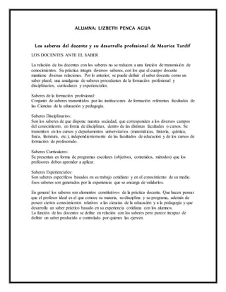 ALUMNA: LIZBETH PENCA AGUA
Los saberes del docente y su desarrollo profesional de Maurice Tardif
LOS DOCENTES ANTE EL SABER
La relación de los docentes con los saberes no se reducen a una función de transmisión de
conocimientos. Su práctica integra diversos saberes, con los que el cuerpo docente
mantiene diversas relaciones. Por lo anterior, se puede definir el saber docente como un
saber plural, una amalgama de saberes procedentes de la formación profesional y
disciplinarios, curriculares y experienciales.
Saberes de la formación profesional:
Conjunto de saberes transmitidos por las instituciones de formación referentes facultades de
las Ciencias de la educación y pedagogía.
Saberes Disciplinarios:
Son los saberes de que dispone nuestra sociedad, que corresponden a los diversos campos
del conocimiento, en forma de disciplinas, dentro de las distintas facultades o cursos. Se
transmiten en los cursos y departamentos universitarios (matemáticas, historia, química,
física, literatura, etc.), independientemente de las facultades de educación y de los cursos de
formación de profesorado.
Saberes Curriculares:
Se presentan en forma de programas escolares (objetivos, contenidos, métodos) que los
profesores deben aprender a aplicar.
Saberes Experienciales:
Son saberes específicos basados en su trabajo cotidiano y en el conocimiento de su medio.
Esos saberes son generados por la experiencia que se encarga de validarlos.
En general los saberes son elementos constitutivos de la práctica docente. Que hacen pensar
que el profesor ideal es el que conoce su materia, su disciplina y su programa, además de
poseer ciertos conocimientos relativos a las ciencias de la educación y a la pedagogía y que
desarrolla un saber práctico basado en su experiencia cotidiana con los alumnos.
La función de los docentes se define en relación con los saberes pero parece incapaz de
definir un saber producido o controlado por quienes las ejercen.
 