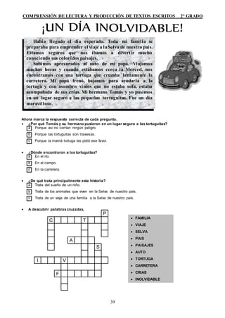 COMPRENSIÓN DE LECTURA Y PRODUCCIÓN DE TEXTOS ESCRITOS 2° GRADO
39
Ahora marca la respuesta correcta de cada pregunta.
 ¿Por qué Tomás y su hermano pusieron en un lugar seguro a las tortuguitas?
a Porque así no corrían ningún peligro.
b Porque las tortuguitas son traviesas.
c Porque la mamá tortuga les pidió ese favor.
 ¿Dónde encontraron a las tortuguitas?
a En el río.
b En el campo.
c En la carretera.
 ¿De qué trata principalmente esta historia?
a Trata del sueño de un niño.
b Trata de los animales que viven en la Selva de nuestro país.
c Trata de un viaje de una familia a la Selva de nuestro país.
 A descubrir palabrascruzadas.
Había llegado el día esperado. Toda mi familia se
preparaba para emprender el viaje a laSelva de nuestro país.
Estamos seguros que nos íbamos a divertir mucho
conociendo sus coloridos paisajes.
Subimos apresurados al auto de mi papá. Viajamos
muchas horas y cuando estábamos cerca la Merced, nos
encontramos con una tortuga que cruzaba lentamente la
carretera. Mi papá frenó, bajamos para ayudarla a la
tortuga y con asombro vimos que no estaba sola, estaba
acompañada de sus crías. Mi hermano Tomás y yo pusimos
en un lugar seguro a las pequeñas tortuguitas. Fue un día
maravilloso.
 FAMILIA
 VIAJE
 SELVA
 PAIS
 PAISAJES
 AUTO
 TORTUGA
 CARRETERA
 CRIAS
 INOLVIDABLE
P
C T
A
S
I V
F
 