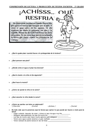 COMPRENSIÓN DE LECTURA Y PRODUCCIÓN DE TEXTOS ESCRITOS 2° GRADO
9
 ¿Qué le gusta pisar cuando llueve a la protagonista de la lectura?
…………………………………………………………………………………………………………………………
…………………………………………………………………………………………………………………………
 ¿Qué parecen sus pies?
…………………………………………………………………………………………………………………………
…………………………………………………………………………………………………………………………
 ¿Dónde entra el agua al pisar los charcos?
…………………………………………………………………………………………………………………………
…………………………………………………………………………………………………………………………
 ¿Qué le duele a la niña al día siguiente?
…………………………………………………………………………………………………………………………
…………………………………………………………………………………………………………………………
 ¿Qué hace la mamá?
…………………………………………………………………………………………………………………………
…………………………………………………………………………………………………………………………
 ¿Cómo se queda la niña en la cama?
…………………………………………………………………………………………………………………………
…………………………………………………………………………………………………………………………
 ¿Qué escucha la niña desde la cama?
…………………………………………………………………………………………………………………………
…………………………………………………………………………………………………………………………
 ¿Cómo se escribe con letra un estornudo?
-¡ Chis-chis! - ¡Fun-fun! - ¡Achisss..! – ¡Tos-tos!
 De todo esto que te ponemos aquí tú tienes que opinar lo que puede ser bueno o malo para la
salud:
- Llegar sudando, después de correr, y tomar un vaso de agua muy fría__________
- Abrigarse adecuadamente los días de mucho frío ________________________
- Los días de mucho calor hacer mucho ejercicio para adelgazar ________________
- Tomar poco agua cuando tenemos un gran resfriado ________________________
- Tomar siempre de postre dulces en vez de frutas ___________________________
Me gusta pisar loscharcos cuando llueve.Mis
pies parecen barcos que navegan por el mar. A
veces el agua entra en los zapatos. Al día
siguiente me duele la garganta, los ojos y la
espalda. Mamá me da leche calentitay me mete
en lacama. Yo me estoymuy quieta escuchando
la lluvia que choca contra los cristales de la
ventana.
 