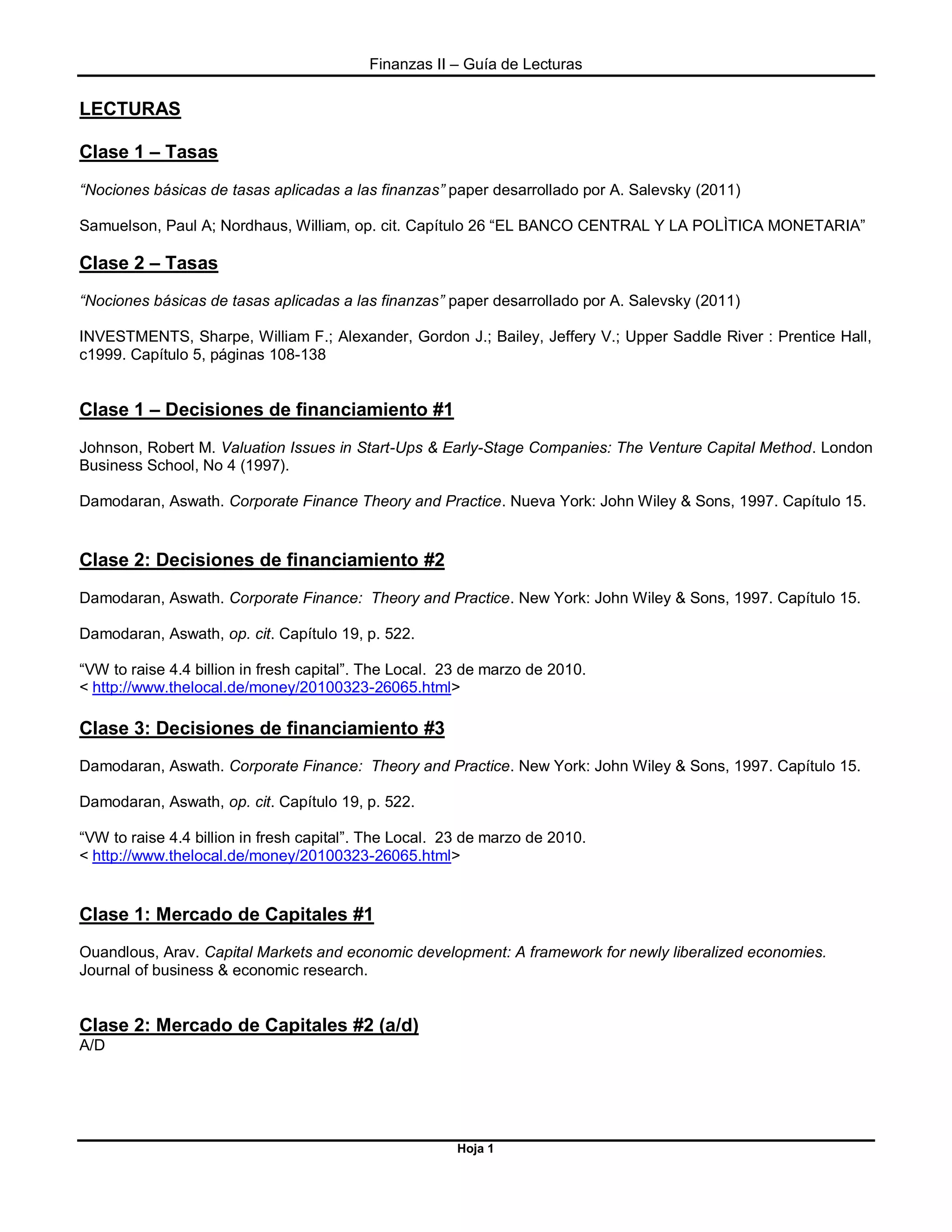 Finanzas II – Guía de Lecturas
Hoja 1
LECTURAS
Clase 1 – Tasas
“Nociones básicas de tasas aplicadas a las finanzas” paper desarrollado por A. Salevsky (2011)
Samuelson, Paul A; Nordhaus, William, op. cit. Capítulo 26 “EL BANCO CENTRAL Y LA POLÌTICA MONETARIA”
Clase 2 – Tasas
“Nociones básicas de tasas aplicadas a las finanzas” paper desarrollado por A. Salevsky (2011)
INVESTMENTS, Sharpe, William F.; Alexander, Gordon J.; Bailey, Jeffery V.; Upper Saddle River : Prentice Hall,
c1999. Capítulo 5, páginas 108-138
Clase 1 – Decisiones de financiamiento #1
Johnson, Robert M. Valuation Issues in Start-Ups & Early-Stage Companies: The Venture Capital Method. London
Business School, No 4 (1997).
Damodaran, Aswath. Corporate Finance Theory and Practice. Nueva York: John Wiley & Sons, 1997. Capítulo 15.
Clase 2: Decisiones de financiamiento #2
Damodaran, Aswath. Corporate Finance: Theory and Practice. New York: John Wiley & Sons, 1997. Capítulo 15.
Damodaran, Aswath, op. cit. Capítulo 19, p. 522.
“VW to raise 4.4 billion in fresh capital”. The Local. 23 de marzo de 2010.
< http://www.thelocal.de/money/20100323-26065.html>
Clase 3: Decisiones de financiamiento #3
Damodaran, Aswath. Corporate Finance: Theory and Practice. New York: John Wiley & Sons, 1997. Capítulo 15.
Damodaran, Aswath, op. cit. Capítulo 19, p. 522.
“VW to raise 4.4 billion in fresh capital”. The Local. 23 de marzo de 2010.
< http://www.thelocal.de/money/20100323-26065.html>
Clase 1: Mercado de Capitales #1
Ouandlous, Arav. Capital Markets and economic development: A framework for newly liberalized economies.
Journal of business & economic research.
Clase 2: Mercado de Capitales #2 (a/d)
A/D
 