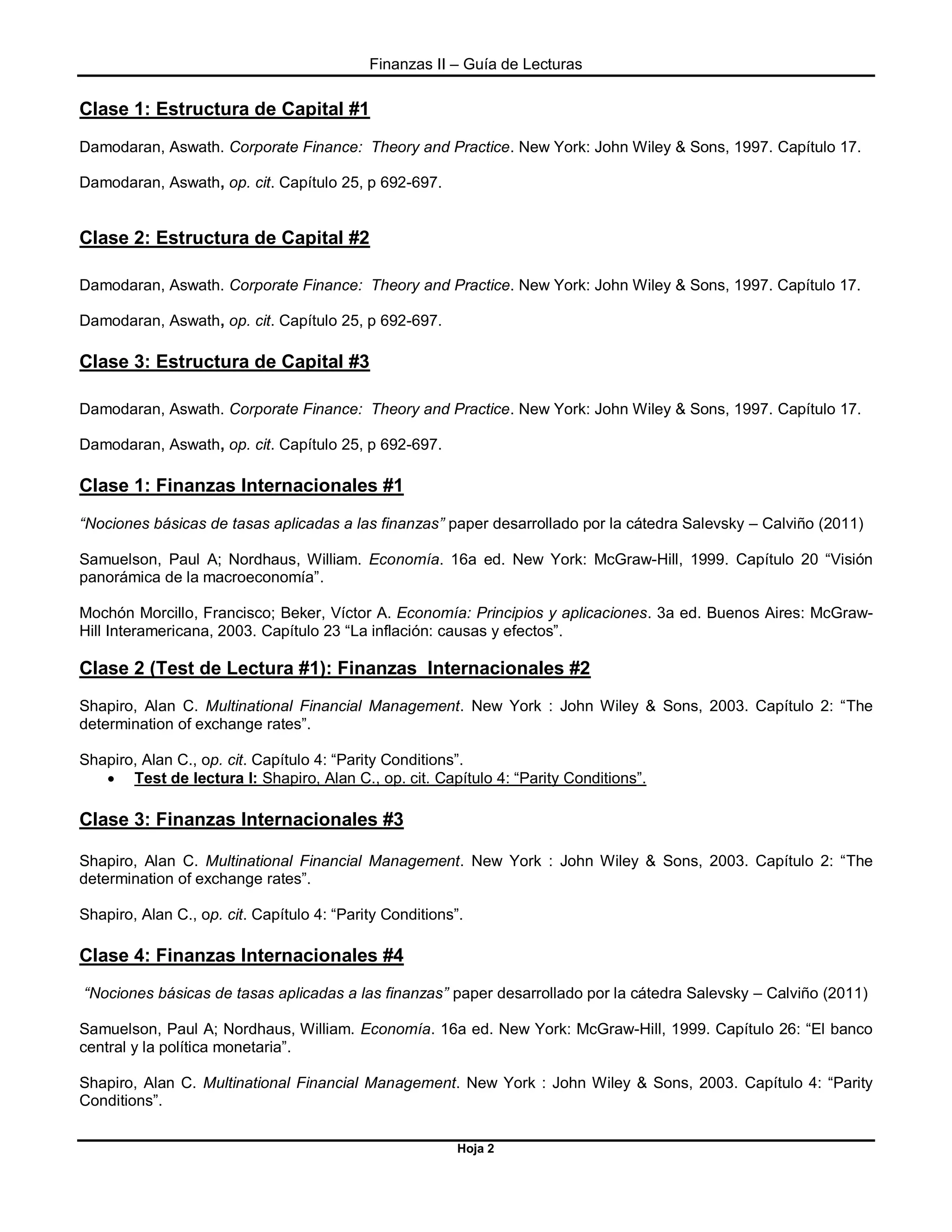 Finanzas II – Guía de Lecturas
Hoja 2
Clase 1: Estructura de Capital #1
Damodaran, Aswath. Corporate Finance: Theory and Practice. New York: John Wiley & Sons, 1997. Capítulo 17.
Damodaran, Aswath, op. cit. Capítulo 25, p 692-697.
Clase 2: Estructura de Capital #2
Damodaran, Aswath. Corporate Finance: Theory and Practice. New York: John Wiley & Sons, 1997. Capítulo 17.
Damodaran, Aswath, op. cit. Capítulo 25, p 692-697.
Clase 3: Estructura de Capital #3
Damodaran, Aswath. Corporate Finance: Theory and Practice. New York: John Wiley & Sons, 1997. Capítulo 17.
Damodaran, Aswath, op. cit. Capítulo 25, p 692-697.
Clase 1: Finanzas Internacionales #1
“Nociones básicas de tasas aplicadas a las finanzas” paper desarrollado por la cátedra Salevsky – Calviño (2011)
Samuelson, Paul A; Nordhaus, William. Economía. 16a ed. New York: McGraw-Hill, 1999. Capítulo 20 “Visión
panorámica de la macroeconomía”.
Mochón Morcillo, Francisco; Beker, Víctor A. Economía: Principios y aplicaciones. 3a ed. Buenos Aires: McGraw-
Hill Interamericana, 2003. Capítulo 23 “La inflación: causas y efectos”.
Clase 2 (Test de Lectura #1): Finanzas Internacionales #2
Shapiro, Alan C. Multinational Financial Management. New York : John Wiley & Sons, 2003. Capítulo 2: “The
determination of exchange rates”.
Shapiro, Alan C., op. cit. Capítulo 4: “Parity Conditions”.
 Test de lectura I: Shapiro, Alan C., op. cit. Capítulo 4: “Parity Conditions”.
Clase 3: Finanzas Internacionales #3
Shapiro, Alan C. Multinational Financial Management. New York : John Wiley & Sons, 2003. Capítulo 2: “The
determination of exchange rates”.
Shapiro, Alan C., op. cit. Capítulo 4: “Parity Conditions”.
Clase 4: Finanzas Internacionales #4
“Nociones básicas de tasas aplicadas a las finanzas” paper desarrollado por la cátedra Salevsky – Calviño (2011)
Samuelson, Paul A; Nordhaus, William. Economía. 16a ed. New York: McGraw-Hill, 1999. Capítulo 26: “El banco
central y la política monetaria”.
Shapiro, Alan C. Multinational Financial Management. New York : John Wiley & Sons, 2003. Capítulo 4: “Parity
Conditions”.
 