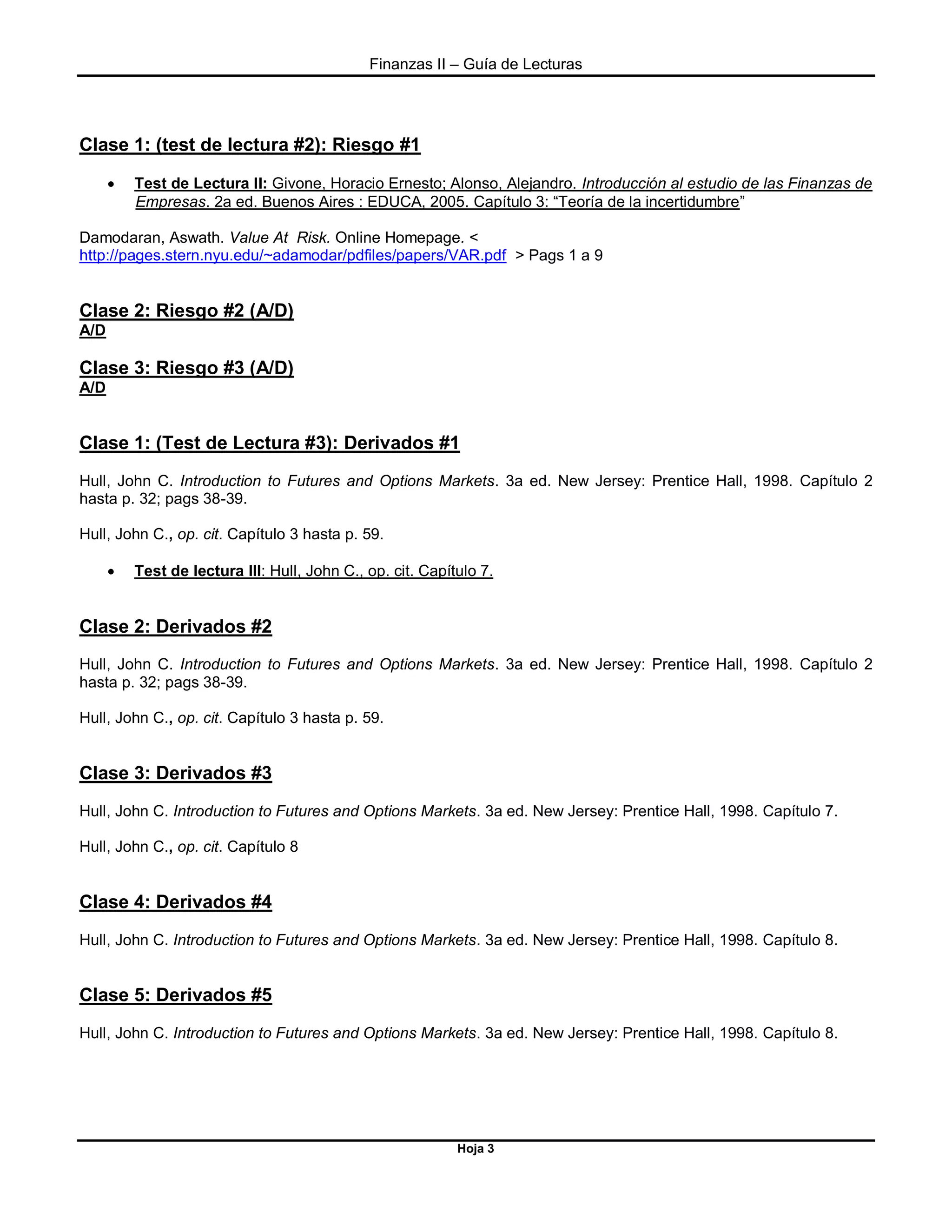Finanzas II – Guía de Lecturas
Hoja 3
Clase 1: (test de lectura #2): Riesgo #1
 Test de Lectura II: Givone, Horacio Ernesto; Alonso, Alejandro. Introducción al estudio de las Finanzas de
Empresas. 2a ed. Buenos Aires : EDUCA, 2005. Capítulo 3: “Teoría de la incertidumbre”
Damodaran, Aswath. Value At Risk. Online Homepage. <
http://pages.stern.nyu.edu/~adamodar/pdfiles/papers/VAR.pdf > Pags 1 a 9
Clase 2: Riesgo #2 (A/D)
A/D
Clase 3: Riesgo #3 (A/D)
A/D
Clase 1: (Test de Lectura #3): Derivados #1
Hull, John C. Introduction to Futures and Options Markets. 3a ed. New Jersey: Prentice Hall, 1998. Capítulo 2
hasta p. 32; pags 38-39.
Hull, John C., op. cit. Capítulo 3 hasta p. 59.
 Test de lectura III: Hull, John C., op. cit. Capítulo 7.
Clase 2: Derivados #2
Hull, John C. Introduction to Futures and Options Markets. 3a ed. New Jersey: Prentice Hall, 1998. Capítulo 2
hasta p. 32; pags 38-39.
Hull, John C., op. cit. Capítulo 3 hasta p. 59.
Clase 3: Derivados #3
Hull, John C. Introduction to Futures and Options Markets. 3a ed. New Jersey: Prentice Hall, 1998. Capítulo 7.
Hull, John C., op. cit. Capítulo 8
Clase 4: Derivados #4
Hull, John C. Introduction to Futures and Options Markets. 3a ed. New Jersey: Prentice Hall, 1998. Capítulo 8.
Clase 5: Derivados #5
Hull, John C. Introduction to Futures and Options Markets. 3a ed. New Jersey: Prentice Hall, 1998. Capítulo 8.
 