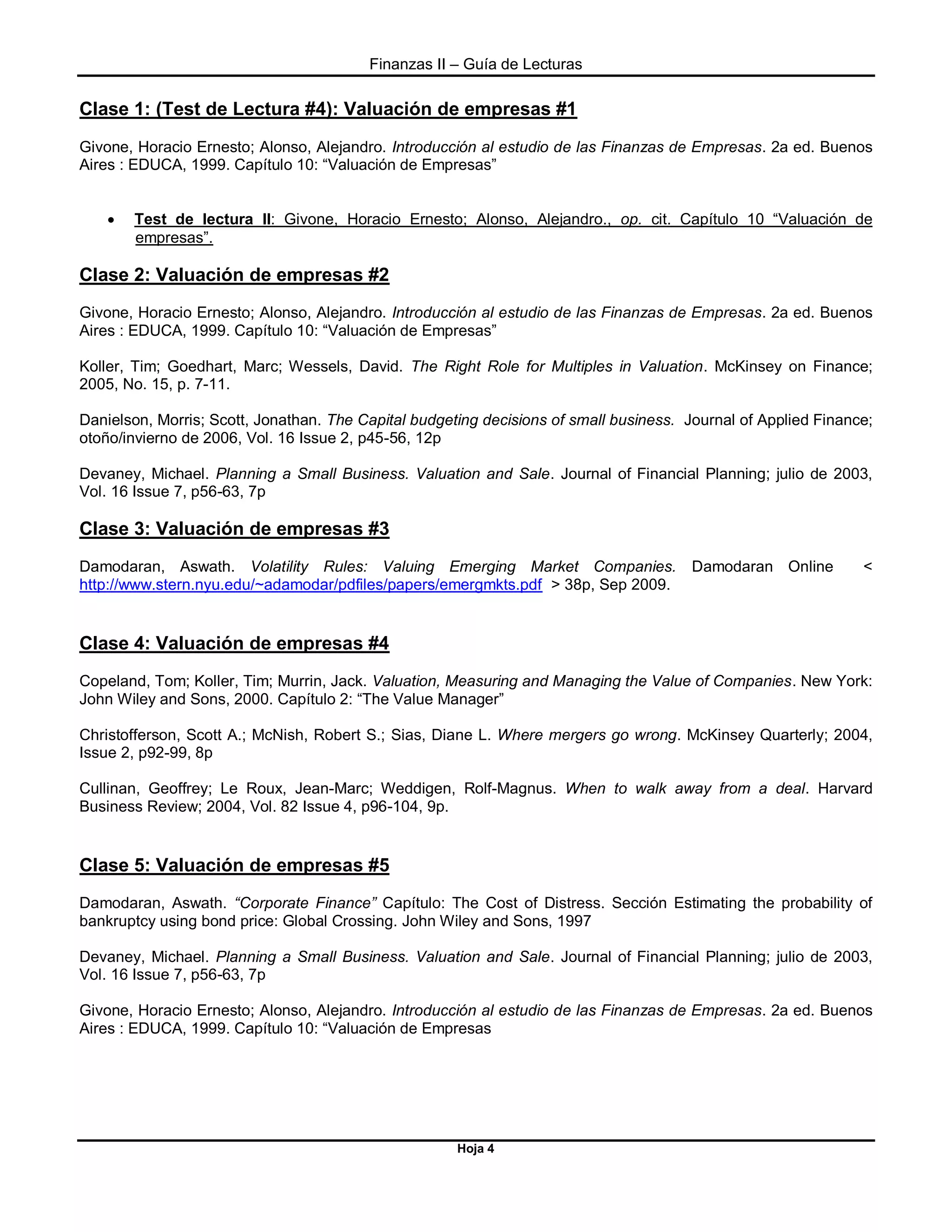 Finanzas II – Guía de Lecturas
Hoja 4
Clase 1: (Test de Lectura #4): Valuación de empresas #1
Givone, Horacio Ernesto; Alonso, Alejandro. Introducción al estudio de las Finanzas de Empresas. 2a ed. Buenos
Aires : EDUCA, 1999. Capítulo 10: “Valuación de Empresas”
 Test de lectura II: Givone, Horacio Ernesto; Alonso, Alejandro., op. cit. Capítulo 10 “Valuación de
empresas”.
Clase 2: Valuación de empresas #2
Givone, Horacio Ernesto; Alonso, Alejandro. Introducción al estudio de las Finanzas de Empresas. 2a ed. Buenos
Aires : EDUCA, 1999. Capítulo 10: “Valuación de Empresas”
Koller, Tim; Goedhart, Marc; Wessels, David. The Right Role for Multiples in Valuation. McKinsey on Finance;
2005, No. 15, p. 7-11.
Danielson, Morris; Scott, Jonathan. The Capital budgeting decisions of small business. Journal of Applied Finance;
otoño/invierno de 2006, Vol. 16 Issue 2, p45-56, 12p
Devaney, Michael. Planning a Small Business. Valuation and Sale. Journal of Financial Planning; julio de 2003,
Vol. 16 Issue 7, p56-63, 7p
Clase 3: Valuación de empresas #3
Damodaran, Aswath. Volatility Rules: Valuing Emerging Market Companies. Damodaran Online <
http://www.stern.nyu.edu/~adamodar/pdfiles/papers/emergmkts.pdf > 38p, Sep 2009.
Clase 4: Valuación de empresas #4
Copeland, Tom; Koller, Tim; Murrin, Jack. Valuation, Measuring and Managing the Value of Companies. New York:
John Wiley and Sons, 2000. Capítulo 2: “The Value Manager”
Christofferson, Scott A.; McNish, Robert S.; Sias, Diane L. Where mergers go wrong. McKinsey Quarterly; 2004,
Issue 2, p92-99, 8p
Cullinan, Geoffrey; Le Roux, Jean-Marc; Weddigen, Rolf-Magnus. When to walk away from a deal. Harvard
Business Review; 2004, Vol. 82 Issue 4, p96-104, 9p.
Clase 5: Valuación de empresas #5
Damodaran, Aswath. “Corporate Finance” Capítulo: The Cost of Distress. Sección Estimating the probability of
bankruptcy using bond price: Global Crossing. John Wiley and Sons, 1997
Devaney, Michael. Planning a Small Business. Valuation and Sale. Journal of Financial Planning; julio de 2003,
Vol. 16 Issue 7, p56-63, 7p
Givone, Horacio Ernesto; Alonso, Alejandro. Introducción al estudio de las Finanzas de Empresas. 2a ed. Buenos
Aires : EDUCA, 1999. Capítulo 10: “Valuación de Empresas
 