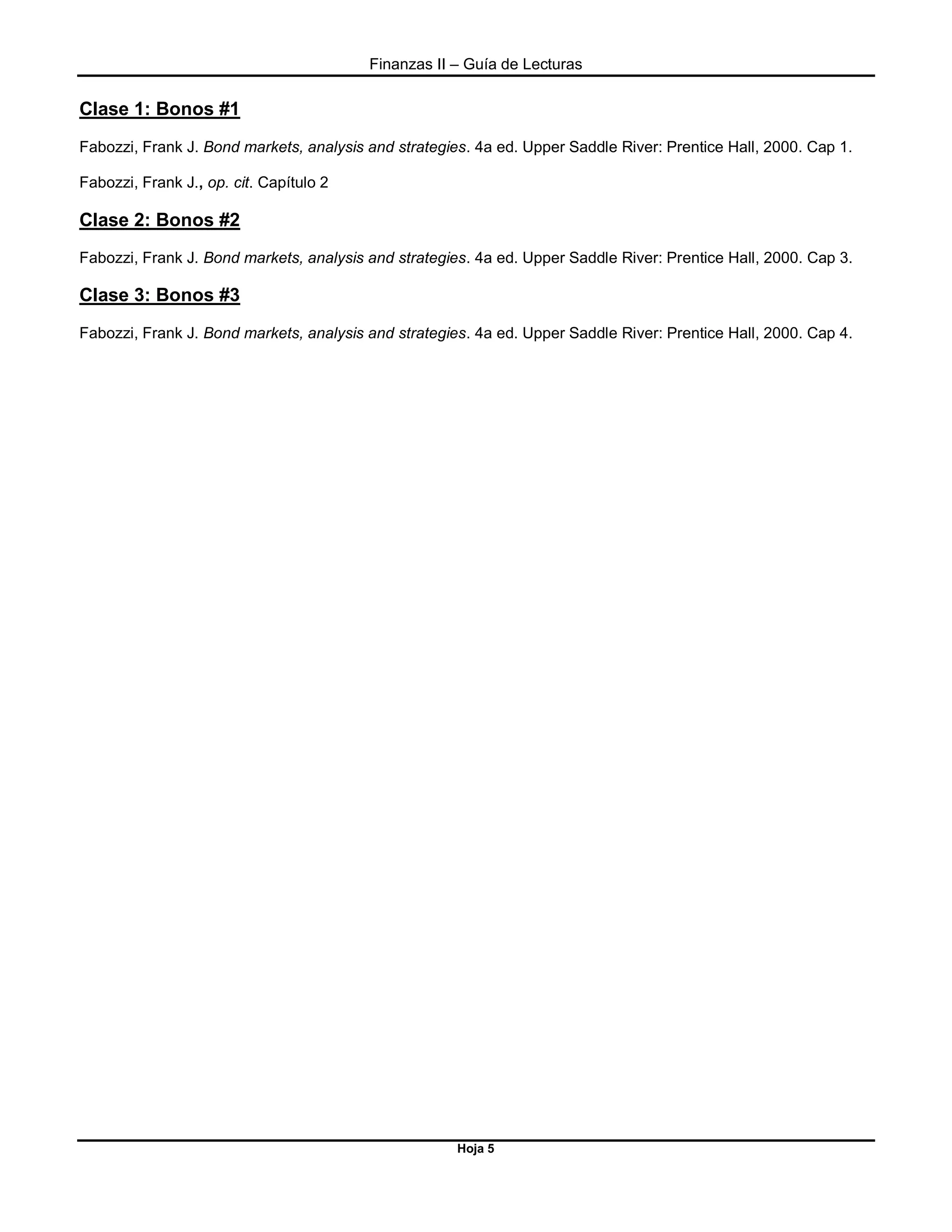 Finanzas II – Guía de Lecturas
Hoja 5
Clase 1: Bonos #1
Fabozzi, Frank J. Bond markets, analysis and strategies. 4a ed. Upper Saddle River: Prentice Hall, 2000. Cap 1.
Fabozzi, Frank J., op. cit. Capítulo 2
Clase 2: Bonos #2
Fabozzi, Frank J. Bond markets, analysis and strategies. 4a ed. Upper Saddle River: Prentice Hall, 2000. Cap 3.
Clase 3: Bonos #3
Fabozzi, Frank J. Bond markets, analysis and strategies. 4a ed. Upper Saddle River: Prentice Hall, 2000. Cap 4.
 