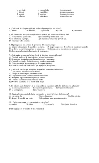 4. ¿Cuál es la acción principal que realiza el protagonista del relato?
A) Narrar. B) Asesinar. C) Escribir. D) Leer. E) Descansar.
5. La continuidad a la que hace referencia el título del cuento se establece entre
A) el mayordomo y el asesino. B) el comienzo y el final de la vida.
C) los amantes y el parque. D) la ficción de la novela y quien la lee.
D) el narrador y los amantes.
6. El protagonista no advierte la presencia del asesino porque
A) lee concentradamente de espaldas a la puerta. B) las preocupaciones de su finca lo mantienen ocupado.
C) se distrae al escribir una carta a su apoderado. D) discute con su mayordomo un contrato.
E) observa por el ventanal el encuentro de los amantes.
7. ¿Qué opción representa la función de la literatura dentro del relato?
A) Combatir las horas de aburrimiento y ocio del protagonista.
B) Representar idealizadamente el amor imposible y trasgresor.
C) Confundir realidad y ficción dentro del mundo representado.
D) Exhibir en detalle las características del mundo cotidiano.
E) Evadir los conflictos emocionales que aquejan al protagonista.
8. ¿Cuál es la opción que interpreta la siguiente afirmación del narrador?
“la sórdida disyuntiva de los héroes”.
A) Escoger la coartada para encubrir el delito.
B) Elegir el arma con la cual se cometerá el asesinato.
C) Huir juntos o por separado después del crimen.
D) Terminar o continuar con el romance oculto.
E) Decidir si asesinan o no al marido de la mujer.
9. En relación con el interior de la casa donde se encontraba el lector de la novela, el amante
A) lo conocía por referencia. B) lo conocía parcialmente. C) lo conocía totalmente.
D) se lo imaginaba. E) no lo conocía.
10. Según el relato, ¿cuándo había comenzado el lector la lectura de la novela?
A) ese mismo día. B) unos días antes. C) el día anterior.
D) después de escribir una carta. E) después de unos negocios urgentes.
11. ¿Qué tipo de mundo es el presentado en este relato?
A) realista B) mítico C) Legendario D) realismo fantástico
E“El lenguaje es el vestido de los pensamient
b) arreglado
c) ubicado
d) sentado
e) colocado
b) enmarañados
c) escondidos
d) boscosos
e) misteriosos
b) patentemente
c) equivocadamente
d) aborreciblemente
e) sombríamente
 