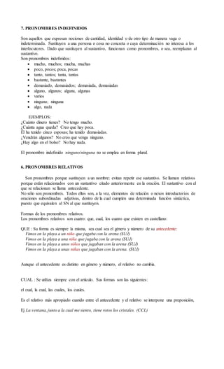 7. PRONOMBRES INDEFINIDOS
Son aquellos que expresan nociones de cantidad, identidad o de otro tipo de manera vaga o
indeterminada. Sustituyen a una persona o cosa no concreta o cuya determinación no interesa a los
interlocutores. Dado que sustituyen al sustantivo, funcionan como pronombres, o sea, reemplazan al
sustantivo.
Son pronombres indefinidos:
 mucho, muchos; mucha, muchas
 poco, pocos; poca, pocas
 tanto, tantos; tanta, tantas
 bastante, bastantes
 demasiado, demasiados; demasiada, demasiadas
 alguno, algunos; alguna, algunas
 varios
 ninguno; ninguna
 algo, nada
EJEMPLOS:
¿Cuánto dinero tienes? No tengo mucho.
¿Cuánta agua queda? Creo que hay poca.
Él ha tenido cinco esposas; ha tenido demasiadas.
¿Vendrán algunos? No creo que venga ninguno.
¿Hay algo en el bolso? No hay nada.
El pronombre indefinido ninguno/ninguna no se emplea en forma plural.
6. PRONOMBRES RELATIVOS
Son pronombres porque sustituyen a un nombre: evitan repetir ese sustantivo. Se llaman relativos
porque están relacionados con un sustantivo citado anteriormente en la oración. El sustantivo con el
que se relacionan se llama antecedente.
No sólo son pronombres. Todos ellos son, a la vez, elementos de relación o nexos introductorios de
oraciones subordinadas adjetivas, dentro de la cual cumplen una determinada función sintáctica,
puesto que equivalen al SN al que sustituyen.
Formas de los pronombres relativos.
Los pronombres relativos son cuatro: que, cual, los cuatro que existen en castellano:
QUE : Su forma es siempre la misma, sea cual sea el género y número de su antecedente:
Vimos en la playa a un niño que jugaba con la arena (SUJ)
Vimos en la playa a una niña que jugaba con la arena (SUJ)
Vimos en la playa a unos niños que jugaban con la arena (SUJ)
Vimos en la playa a unas niñas que jugaban con la arena. (SUJ)
Aunque el antecedente es distinto en género y número, el relativo no cambia.
CUAL : Se utiliza siempre con el artículo. Sus formas son las siguientes:
el cual, la cual, las cuales, los cuales.
Es el relativo más apropiado cuando entre el antecedente y el relativo se interpone una preposición,
Ej La ventana, junto a la cual me siento, tiene rotos los cristales. (CCL)
 