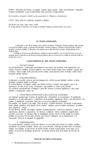QUIEN : Sólo tiene dos formas, en singular y plural: quien, quienes. Valen para femenino y masculino.
Su única peculiaridad es que su antecedente tiene que tener el rasgo humano.
Ej: El profesor de quien te hablé me ha suspendido. (C. Régimen o Suplemento)
CUYO : Tiene todos los morfemas de género y número.
Sus forma son: cuyo, cuya, cuyos, cuyas.
Es el que menos se usa hoy, y en el que se cometen mayores incorrecciones en su uso.
EL TEXTO LITERARIO.
La literatura es una de las formas más creativas de utilizar el lenguaje (función poética), pues permite,
a través de la palabra, viajar a espacios desconocidos, extraños, mágicos, vivenciar épocas pasadas,futuras o
paralelas a nuestra realidad. La literatura crea mundos que se rigen por leyes propias, independientes de la
realidad lógica.
Cuando un lector lee una obra literaria, establece un pacto implícito con el autor del texto, en el cual
entiende que lo expresado es una ficción hecha de palabras que no es real, pero es creíble de acuerdo al tipo de
mundo que se crea.
CARACTERÍSTICAS DEL TEXTO LITERARIO.
1. FICCIONALIDAD.
Los acontecimientos y personajes presentados no son reales, sino producto de la imaginación del
escritor. El lector establece un pacto implícito con el autor donde acepta como “realidad” aquello que
es ficticio. Esto es válido tanto para una novela realista como para un cuento de hadas: ambos textos
presentan mundos ficticios.
2. FUNCIÓN ESTÉTICA.
La literatura se concibe como un acto de comunicación verbal con una finalidad estética, es decir,
destinada a producir deleite en el lector.
En la obra literaria, el lenguaje cumple una función poética o estética. Esto significa que se da
importancia no sólo al qué se dice (contenido), sino también al cómo se dice (forma)
Los escritores desautomatizan el lenguaje y para ello recurren a recursos lingüísticos, tales como
metáfora, comparación, ironía, etc.
3. CAPACIDAD CONNOTATIVA DEL LENGUAJE LITERARIO.
Los mensajes pueden tener 2 niveles de significación: el denotativo y el connotativo. El significado
denotativo es el valor informativo o referencial de las palabras (significado literal o del diccionario). En
cambio, el significado connotativo tiene que ver con el uso figurado del lenguaje.
Por ejemplo, si le decimos a un amigo “Eres un zorro”, el plano denotativo nos llevará al diccionario:
Zorro: animal mamífero de la familia de los cánidos”, mientras que en el plano connotativo la palabra
zorro significará: “astuto”
El texto literario permite una amplia variedad de interpretaciones. Cada lector interpreta, según sus
experiencias, intereses y expectativas, los diversos y múltiples valores semánticos (significados)
presentes en el texto. La literatura elige la ambigüedad porque a través de ella amplía los sentidos
posibles de una obra. Por otro lado, permite que el lector contribuya con su interpretación a la
“recreación” del texto al otorgarle un significado.
4. VEROSOMILITUD.
Los acontecimientos relatados en un texto literario no son reales, pero deben ser creíbles, posibles,
verosímiles de acuerdo al mundo ficticio que se nos presenta. Cada tipo de relato tiene sus propios
códigos. Por ejemplo, en una novela de ciencia ficción el lector acepta hechos como viajes en el
tiempo, el uso de una tecnología inexistente, etc. porque forman parte de la lógica de este tipo de
relatos.
TIPOS DE MUNDOS LITERARIOS.
1. MUNDO REALISTA O COTIDIANO.
 
