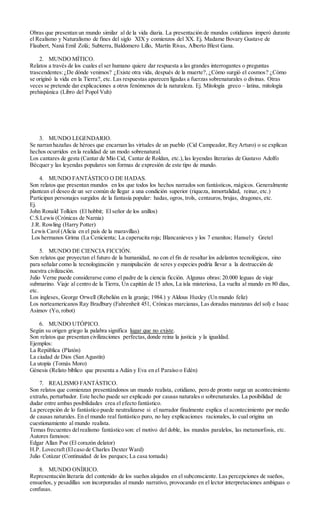 Obras que presentan un mundo similar al de la vida diaria. La presentación de mundos cotidianos imperó durante
el Realismo y Naturalismo de fines del siglo XIX y comienzos del XX. Ej. Madame Bovary Gustave de
Flaubert, Naná Emil Zolá; Subterra, Baldomero Lillo, Martín Rivas, Alberto Blest Gana.
2. MUNDO MÍTICO.
Relatos a través de los cuales el ser humano quiere dar respuesta a las grandes interrogantes o preguntas
trascendentes:¿De dónde venimos? ¿Existe otra vida, después de la muerte?, ¿Cómo surgió el cosmos? ¿Cómo
se originó la vida en la Tierra?, etc. Las respuestas aparecen ligadas a fuerzas sobrenaturales o divinas. Otras
veces se pretende dar explicaciones a otros fenómenos de la naturaleza. Ej. Mitología greco – latina, mitología
prehispánica (Libro del Popol Vuh)
3. MUNDO LEGENDARIO.
Se narran hazañas de héroes que encarnan las virtudes de un pueblo (Cid Campeador, Rey Arturo) o se explican
hechos ocurridos en la realidad de un modo sobrenatural.
Los cantares de gesta (Cantar de Mío Cid, Cantar de Roldan, etc.),las leyendas literarias de Gustavo Adolfo
Bécquer y las leyendas populares son formas de expresión de este tipo de mundo.
4. MUNDO FANTÁSTICO O DE HADAS.
Son relatos que presentan mundos en los que todos los hechos narrados son fantásticos, mágicos. Generalmente
plantean el deseo de un ser común de llegar a una condición superior (riqueza, inmortalidad, reinar, etc.)
Participan personajes surgidos de la fantasía popular: hadas, ogros, trols, centauros,brujas, dragones, etc.
Ej.
John Ronald Tolkien (El hobbit; El señor de los anillos)
C.S.Lewis (Crónicas de Narnia)
J.R. Rowling (Harry Potter)
Lewis Carol (Alicia en el país de la maravillas)
Los hermanos Grima (La Cenicienta; La caperucita roja; Blancanieves y los 7 enanitos; Hansely Gretel
5. MUNDO DE CIENCIA FICCIÓN.
Son relatos que proyectan el futuro de la humanidad, no con el fin de resaltar los adelantos tecnológicos, sino
para señalar como la tecnologización y manipulación de seres y especies podría llevar a la destrucción de
nuestra civilización.
Julio Verne puede considerarse como el padre de la ciencia ficción. Algunas obras: 20.000 leguas de viaje
submarino. Viaje al centro de la Tierra, Un capitán de 15 años, La isla misteriosa, La vuelta al mundo en 80 días,
etc.
Los ingleses, George Orwell (Rebelión en la granja; 1984.) y Aldous Huxley (Un mundo feliz)
Los norteamericanos Ray Bradbury (Fahrenheit 451, Crónicas marcianas, Las doradas manzanas del sol) e Isaac
Asimov (Yo, robot)
6. MUNDO UTÓPICO.
Según su origen griego la palabra significa lugar que no existe.
Son relatos que presentan civilizaciones perfectas,donde reina la justicia y la igualdad.
Ejemplos:
La República (Platón)
La ciudad de Dios (San Agustín)
La utopía (Tomás Moro)
Génesis (Relato bíblico que presenta a Adán y Eva en el Paraíso o Edén)
7. REALISMO FANTÁSTICO.
Son relatos que comienzan presentándonos un mundo realista, cotidiano, pero de pronto surge un acontecimiento
extraño, perturbador. Este hecho puede ser explicado por causas naturales o sobrenaturales. La posibilidad de
dudar entre ambas posibilidades crea el efecto fantástico.
La percepción de lo fantástico puede neutralizarse si el narrador finalmente explica el acontecimiento por medio
de causas naturales. En el mundo real fantástico puro, no hay explicaciones racionales, lo cual origina un
cuestionamiento al mundo realista.
Temas frecuentes delrealismo fantástico son: el motivo del doble, los mundos paralelos, las metamorfosis, etc.
Autores famosos:
Edgar Allan Poe (El corazón delator)
H.P. Lovecraft (Elcaso de Charles Dexter Ward)
Julio Cotázar (Continuidad de los parques; La casa tomada)
8. MUNDO ONÍRICO.
Representación literaria del contenido de los sueños alojados en el subconsciente. Las percepciones de sueños,
ensueños, y pesadillas son incorporadas al mundo narrativo, provocando en el lector interpretaciones ambiguas o
confusas.
 