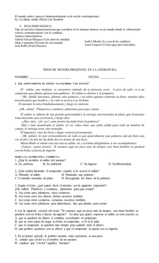 El mundo onírico aparece fundamentalmente en la novela contemporánea.
Ej.: La última niebla (María Luis Bombal)
9. REALISMO MÁGICO.
Tipo de narrativa hispanoamericana que considera al ser humano inmerso en un mundo donde lo sobrenatural
convive armoniosamente con lo cotidiano.
Autores representativos:
Gabriel García Márquez (Cien años de soledad)
Alejo Carpentier (El reino de este mundo)
Juan Rulfo (Pedro Páramo)
TIPOS DE MUNDO PRESENTES EN LA LITERATURA
NOMBRE: __________________________ FECHA: ________________
I. LEE ATENTAMENTE EL TEXTO: “LA PALMERA Y EL SULTÁN”
El sultán, una mañana, se encuentra rodeado de su fastuosa corte. A poco de salir, ve a un
campesino que planta afanoso una palmera. El sultán se detiene y le pregunta:
- Oh, cheikk (anciano), plantas esta palmera y no sabes quiénes comerán su fruto; muchos años
necesita para que madure, y tu vida se acerca a su término.
El anciano lo mira bondadosamente y luego le contesta:
-¡Oh, sultán! Plantaron y comimos; plantemos para que coman.
El sultán se admira de tan grande generosidad y le entrega cien monedas de plata, que el anciano
toma haciendo una reverencia, y luego dice:
-¿Has visto, ¡oh, rey!, cuán pronto ha dado fruto la palmera?
Más y más asombrado el sultán, al ver cómo tiene una sabia salida para todo un hombre de
campo, le entrega otras cien monedas.
El ingenioso viejo las besa y luego contesta prontamente:
- Oh, sultán!, lo más extraordinario de todo es que generalmente una palmera solo da fruto una
vez al año y la mía me ha dado dos en menos de una hora.
Maravillado el sultán con esta nueva salida, ríe y exclama dirigiéndose a sus acompañantes:
-¡Vamos, vamos pronto! Si estamos aquí un poco más de tiempo, este buen hombre se quedará
con mi bolsa a fuerza de ingenio.
MARCA LA ALTERNATIVA CORRECTA.
1. ¿Qué le asombra al sultán del anciano?
A. Su pobreza B. Su ambición C. Su ingenio. D. Su laboriosidad.
2. ¿Qué estaba haciendo el campesino cuando se le acercó el sultán?
A. Mirando al sultán. B. Plantando una palmera.
C. Contando monedas de plata. D. Recogiendo los frutos de la palmera.
3. Según el texto, ¿qué quiere decir el anciano con la siguiente expresión?:
¡Oh, sultán! Plantaron y comimos; plantemos para que coman".
A. Así como unos plantaron, otros comieron.
B. Así como otros nos dieron, demos nosotros también.
C. Así como otros comieron, comamos nosotros también.
D. Así como otros plantaron para alimentarse, hay que plantar para comer.
4. Lee la siguiente oración del texto: "Si estamos aquí un poco más de tiempo, este buen hombre se
quedará con mi bolsa a fuerza de ingenio". La idea que quiere expresar el sultán en esta oración es:
A. que se quedará sin dinero si continúa escuchando al campesino.
B. que no será capaz de negar su bolsa al campesino, si él se lo pide.
C. que el campesino se quedará más tiempo para quitarle todo el dinero.
D. que prefiere quedarse con su dinero y que el campesino se quede con su ingenio.
5. En el primer párrafo, la palabra anciano entre paréntesis se usa para:
A. señalar que cheikk es el nombre de un anciano.
B. explicar que "cheikk" significa "anciano".
Isabel Allende (La casa de los espíritus)
Laura Esquivel (Como agua para chocolate)
 