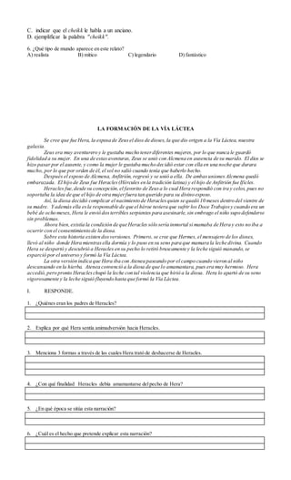 C. indicar que el cheikk le habla a un anciano.
D. ejemplificar la palabra "cheikk".
6. ¿Qué tipo de mundo aparece en este relato?
A) realista B) mítico C) legendario D) fantástico
LA FORMACIÓN DE LA VÍA LÁCTEA
Se cree que fue Hera, la esposa de Zeusel dios de dioses,la que dio origen a la Vía Láctea, nuestra
galaxia.
Zeus era muy aventurero y le gustaba mucho tenerdiferentes mujeres, por lo que nunca le guardó
fidelidad a su mujer. En una de estasaventuras, Zeus se unió con Alcmena en ausencia de su marido. El dios se
hizo pasar por el ausente, y como la mujer le gustaba mucho decidió estar con ella en una noche que durara
mucho, por lo que por orden de él, el sol no salió cuando tenía que haberlo hecho.
Después el esposo de Alcmena, Anfitrión, regresó y se unió a ella. De ambasuniones Alcmena quedó
embarazada. El hijo de Zeus fue Heracles(Hércules en la tradición latina) y el hijo de Anfitrión fue Ificles.
Heracles fue,desde su concepción,el favorito de Zeusa lo cual Hera respondió con ira y celos, pues no
soportaba la idea de que el hijo de otra mujerfuera tan querido para su divino esposo.
Así, la diosa decidió complicar el nacimiento de Heraclesquien se quedó 10 meses dentro del vientre de
su madre. Y además ella esla responsable de que el héroe tuviera que sufrir los Doce Trabajosy cuando era un
bebé de ocho meses, Hera le envió dosterribles serpientes para asesinarle, sin embrago el niño supo defenderse
sin problemas.
Ahora bien,existía la condición de que Heracles sólo sería inmortal si mamaba de Hera y esto no iba a
ocurrir con el consentimiento de la diosa.
Sobre esta historia existen dosversiones. Primero, se cree que Hermes, el mensajero de los dioses,
llevó al niño donde Hera mientrasella dormía y lo puso en su seno para que mamara la leche divina. Cuando
Hera se despertó y descubrió a Heracles en su pecho lo retiró bruscamente y la leche siguió manando, se
esparció por el universo y formó la Vía Láctea.
La otra versión indica que Hera iba con Atenea paseando por el campo cuando vieron al niño
descansando en la hierba. Atenea convenció a la diosa de que lo amamantara, pues era muy hermoso. Hera
accedió,pero pronto Heracleschupó la leche con tal violencia que hirió a la diosa. Hera lo apartó de su seno
vigorosamente y la leche siguió fluyendo hasta que formó la Vía Láctea.
I. RESPONDE.
1. ¿Quiénes eran los padres de Heracles?
2. Explica por qué Hera sentía animadversión hacia Heracles.
3. Menciona 3 formas a través de las cuales Hera trató de deshacerse de Heracles.
4. ¿Con qué finalidad Heracles debía amamantarse delpecho de Hera?
5. ¿En qué época se sitúa esta narración?
6. ¿Cuál es el hecho que pretende explicar esta narración?
 