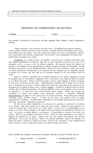 7. ¿Qué tipo de mundo es el presentado en este relato? Justifica tu respuesta.
EJERCICIO DE COMPRENSIÓN DE LECTURA.
NOMBRE: ______________________________ CURSO: __________________
Lee el cuento Continuidad de los parques, del autor argentino Julio Cortázar, y marca la alternativa
correcta.
“Había empezado a leer la novela unos días antes. La abandonó por negocios urgentes,
volvió a abrirla cuando regresaba en tren a la finca; se dejaba interesar lentamente por la trama,
por el dibujo de los personajes. Esa tarde, después de escribir una carta a su apoderado y discutir
con el mayordomo una cuestión de aparcerías, volvió al libro en la tranquilidad del estudio que
miraba hacia el parque de los robles.
Arrellanado en su sillón favorito, de espaldas a la puerta que lo hubiera molestado como
una irritante posibilidad de intrusiones, dejó que su mano izquierda acariciara una y otra vez el
terciopelo verde y se puso a leer los últimos capítulos. Su memoria retenía sin esfuerzo los
nombres y las imágenes de los protagonistas; la ilusión novelesca lo ganó casi enseguida. Gozaba
del placer casi perverso de irse desgajando línea a línea de lo que lo rodeaba, y sentir a la vez que
su cabeza descansaba cómodamente en el terciopelo del alto respaldo, que los cigarrillos seguían
al alcance de la mano, que más allá de los ventanales danzaba el aire del atardecer bajo los
robles.
Palabra a palabra, absorbido por la sórdida disyuntiva de los héroes, dejándose ir hacia
las imágenes que se concertaban y adquirían color y movimiento, fue testigo del último encuentro
en la cabaña del monte. Primero entraba la mujer, recelosa; ahora llegaba el amante, lastimada
la cara por el chicotazo de una rama. Admirablemente restañaba ella la sangre con sus besos,
pero él rechazaba las caricias, no había venido para repetir las ceremonias de una pasión secreta,
protegida por un mundo de hojas secas y senderos furtivos. El puñal se entibiaba contra su pecho,
y debajo latía la libertad agazapada. Un diálogo anhelante corría por las páginas como un arroyo
de serpientes, y se sentía que todo estaba decidido desde siempre. Hasta esas caricias que
enredaban el cuerpo del amante como queriendo retenerlo y disuadirlo, dibujaban
abominablemente la figura de otro cuerpo que era necesario destruir. Nada había sido olvidado:
coartadas, azares, posibles errores. A partir de esa hora, cada instante tenía su empleo
minuciosamente atribuido. El doble repaso despiadado se interrumpía apenas para que una mano
acariciara una mejilla. Empezaba a anochecer.
Sin mirarse ya, atados rígidamente a la tarea que los esperaba, se separaron en la puerta
de la cabaña. Ella debía seguir por la senda que iba al norte. Desde la senda opuesta, él se
volvió un instante para verla correr con el pelo suelto. Corrió a su vez, parapetándose en los
árboles y los setos, hasta distinguir en la bruma malva del crepúsculo la alameda que llevaba a la
casa. Los perros no debían ladrar, y no ladraron. El mayordomo no estaría a esa hora y no
estaba. Subió los tres peldaños del porche y entró. Desde la sangre galopando en sus oídos, le
llegaban las palabras de la mujer: primero una sala azul, después una galería, una escalera
alfombrada. En lo alto, dos puertas. Nadie en la primera habitación, nadie en la segunda. La
puerta del salón, y entonces el puñal en la mano, la luz de los ventanales, el alto respaldo de un
sillón terciopelo verde, la cabeza del hombre en el sillón leyendo una novela”.
Marca la palabra que reemplaza correctamente a la palabra subrayada, sin alterar el sentido del texto.
1. ARRELLANADO 2. FURTIVOS 3. ABOMINABLEMENTE
a) acomodado a) serpenteantes a) ostensiblemente
 