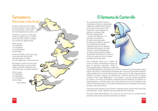 102
Fantasmería
(Para recitar a ritmo de rap)
Zumba el viento por las rendijas,
se oyen suspiros, s
suenan cadenas.
Es noche cerrada, ¿quién será?
Son los fantasmas que vienen y van.
Arrastran sus paso
os con diﬁcultad,
andan sin zapatos para no asustar,
van en ﬁla india, to
odos al compás,
son inofensivos, dé
éjalos pasar.
No te asustes
ni te espantes
ni te asombres
si a los fantasmas
sientes llegar.
Entre las tinieblas, tienen que viajar
a sus reuniones de
el más allá,
ellos atraviesan la ciudad
en cinco segundos
s, no demoran más.
No pegues un grit
to si los ves volar,
todos silenciosos e
en la oscuridad.
Hazte el dormido, déjalos en paz,
si les dices algo, se
e pueden esfumar.
No te asustes
ni te espantes
ni te asombres
si a los fantasmas
sientes llegar.
Yolanda Reye
es
103
El fantasma de Canterville
Es un personaje literario famoso,
,
creado por el escritor y dramatur
rgo
inglés Oscar Wilde. Este fantasm
ma
es el alma en pena de sir Simón
Canterville, quien después de
asesinar a su esposa lady
Eleonore, desapareció
—nueve años después— en
extrañas circunstancias.
El castillo está embrujado.
El fantasma se dedica a espantar
r
a los habitantes del castillo,
valiéndose para ello de distintos
«disfraces de fantasma» (el fraile
vampiro, Jonás el desenterrado,
el cazador del bosque de Hogley
y,
el esqueleto del suicida, etc.), qu
ue en
el libro son descritos como si fue
esen
caracterizaciones teatrales.
The Canterville Ghost es un c
cuento de
humor y misterio, de fantasía e in
ntriga, que
tiene el siguiente argumento: Hiram B.
Otis, estadounidense, adquiere el castillo de
l till d
Canterville (Inglaterra) y se traslada con su familia a vivir en él. Lord Canterville, dueño
anterior del mismo, le advierte que el fantasma de sir Simon de Canterville anda en el
ediﬁcio desde hace no menos de trescientos años, pero el Sr. Otis, estadounidense
moderno y práctico, desoye sus advertencias. La familia de Hiram B. (su esposa
Lucrecia, el hijo mayor Washington, su hija Virginia, y sus dos traviesos gemelos)
se mudan a la mansión, burlándose constantemente del fantasma. El fantasma no
logra asustarlos, y más bien pasa a ser víctima de las bromas y de la indiferencia de
la familia. Está triste, pero con la ayuda de Virginia (quien se compadece de él), logra
alcanzar la paz de la muerte.
Este libro ha sido llevado al cine y al teatro numerosas veces, y se han hecho versiones
para televisión y radio. También hay varias adaptaciones musicales.
El escritor Pedro Mañas Romero nos cuenta en tono de humor, en su libro Poemas
para leer antes de leer, qué hacía este famoso fantasma.
 