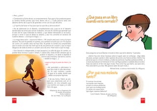 138
—Pero, ¿cómo?
—Cambiando su forma de ser, su comportamiento. Para que tu hijo pueda recuperar
su sombra tendrá primero que mirar dentro de sí. […] Cada persona tiene otro
desierto dentro de sí que ha de aprender a mirar con los ojos del alma.
—¿Y qué ha de hacer mi hijo para que los ojos de su alma se abran?
—Ha de adentrarse en el desierto, completamente solo, pues es en el desierto
donde están las armas para vencer al desierto. Una vez allí, tendrá que aprender que
el valor de las cosas materiales es relativo, y que desear demasiado no es bueno,
porque a veces lo que se desea se obtiene, y eso nos convierte en esclavos de
nuestros deseos —concluyó la maga. […]
—La maga tiene razón —reconoció Hakim—. Mi corazón está vacío como el propio
desierto. No solo he perdido mi sombra, sino también la ilusión por vivir. Ni siquiera
ver correr a mi camello veloz me hace feliz. Al perder mi sombra he comprendido
que no existe una vida más inútil que la de una persona sin corazón, y que la mayor
desgracia de todas es tener un corazón vacío de amor. Haré todo lo que me diga.
—Solo llevarás lo indispensable, la ropa necesaria y un odre de agua. En cambio, no
podrás llevar encima ni joyas ni dinero. Y, sobre todo, harás el bien siempre que la
ocasión lo requiera, y le darás la espalda al
oc
o asión lo r
re
e
do momento. Ese será tu camino
ma
m l en tod
ó la maga. […]
—añadi
Luego se dirigió al padre de Hakim y le
dijo:
Así aprenderá a administrar lo
—A
ue lleva toda la vida derrochan-
qu
o. En caso contrario, cuando
d
el agua se le acabe, tendrá que
e
beber sus propias lágrimas.
Y de esa forma, Hakim se pre-
Y
aró para adentrarse solo en el
pa
esierto, sin otra compañía que
de
na mochila con ropas y un odre
un
eno de agua.
lle
Adaptación de un fragmento de
El cazador de sombras,
Emilio Calderón,
Ed. San Pablo, Col. La Brújula.
¿Qué pasa en un libro
cuando está cerrado?
Esta pregunta se hacía Bastian mirando el libro que tenía delante. Y pensaba:
… «dentro hay solo letras impresas sobre el papel, pero sin embargo... Algo debe
de pasar, porque cuando lo abro aparece de pronto una historia entera. Dentro hay
personas que no conozco todavía, y todas las aventuras, hazañas y peleas posibles... y
a veces se producen tormentas en el mar o se llega a países o ciudades desconocidos.
Todo eso está en el libro de algún modo. Para vivirlo hay que leerlo, eso está claro.
Pero está dentro ya antes. Me gustaría saber de qué modo.»
Michael Ende, La historia interminable, Ed. Alfaguara.
¿Por qué nos molesta
tanto?
Si conocer los errores
nos ayuda a ser mejores,
ya que no somos perfectos,
¿por qué nos molesta tanto
y a veces nos causa llanto
que digan nuestros defectos?
Carlo Frabetti, Fábulas de ayer y de hoy
y,
Ed. Alfaguara
a.
139
 