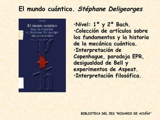 BIBLIOTECA DEL IES “ROSARIO DE ACUÑA” Nivel: 1º y 2º Bach. Colección de artículos sobre los fundamentos y la historia de la mecánica cuántica. Interpretación de Copenhague, paradoja EPR, desigualdad de Bell y experimentos de Aspeat. Interpretación filosófica. El mundo cuántico.  Stéphane Deligeorges 