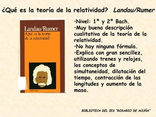 BIBLIOTECA DEL IES “ROSARIO DE ACUÑA” Nivel: 1º y 2º Bach. Muy buena descripción cualitativa de la teoría de la relatividad. No hay ninguna fórmula. Explica con gran sencillez, utilizando trenes y relojes, los conceptos de simultaneidad, dilatación del tiempo, contracción de las longitudes y aumento de la masa. ¿Qué es la teoría de la relatividad?  Landau/Rumer 
