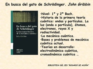 BIBLIOTECA DEL IES “ROSARIO DE ACUÑA” Nivel: 1º y 2º Bach. Historia de la primera teoría cuántica: ondas y partículas. La luz (onda o partícula), átomos, electrones, rayos X y radiactividad. La mecánica cuántica. Bases y problemas de mecánica cuántica actual. Teorías en desarrollo: electrodinámica cuántica, cromodinámica cuántica … En busca del gato de Schrödinger.  John Gribbin 