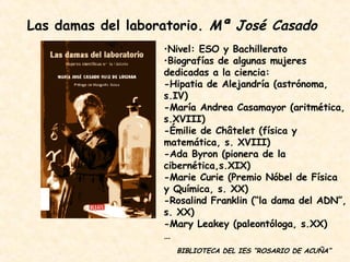 Las damas del laboratorio.  Mª José Casado Nivel: ESO y Bachillerato Biografías de algunas mujeres dedicadas a la ciencia:  -Hipatia de Alejandría (astrónoma, s.IV) -María Andrea Casamayor (aritmética, s.XVIII) -Émilie de Châtelet (física y matemática, s. XVIII) -Ada Byron (pionera de la cibernética,s.XIX) -Marie Curie (Premio Nóbel de Física y Química, s. XX) -Rosalind Franklin (“la dama del ADN”, s. XX) -Mary Leakey (paleontóloga, s.XX) … BIBLIOTECA DEL IES “ROSARIO DE ACUÑA” 
