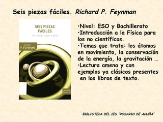 Seis piezas fáciles.  Richard P. Feynman Nivel: ESO y Bachillerato Introducción a la Física para los no científicos. Temas que trata: los átomos en movimiento, la conservación de la energía, la gravitación … Lectura amena y con ejemplos ya clásicos presentes  en los libros de texto. BIBLIOTECA DEL IES “ROSARIO DE ACUÑA” 
