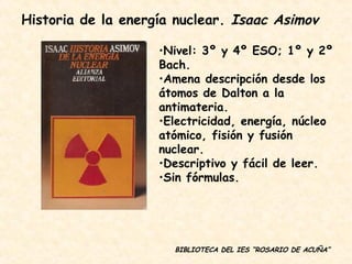 BIBLIOTECA DEL IES “ROSARIO DE ACUÑA” Nivel: 3º y 4º ESO; 1º y 2º Bach. Amena descripción desde los átomos de Dalton a la antimateria. Electricidad, energía, núcleo atómico, fisión y fusión nuclear. Descriptivo y fácil de leer. Sin fórmulas. Historia de la energía nuclear.  Isaac Asimov 