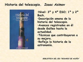 BIBLIOTECA DEL IES “ROSARIO DE ACUÑA” Nivel: 3º y 4º ESO; 1º y 2º Bach. Descripción amena de la historia del telescopio. Avances registrados en él desde Galileo hasta la actualidad. Técnicas que contribuyeron a su mejora. Refleja la historia de la astronomía. Historia del telescopio.  Isaac Asimov 