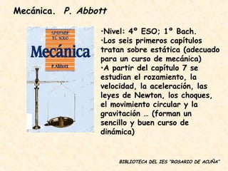 BIBLIOTECA DEL IES “ROSARIO DE ACUÑA” Nivel: 4º ESO; 1º Bach. Los seis primeros capítulos tratan sobre estática (adecuado para un curso de mecánica) A partir del capítulo 7 se estudian el rozamiento, la velocidad, la aceleración, las leyes de Newton, los choques, el movimiento circular y la gravitación … (forman un sencillo y buen curso de dinámica) Mecánica.  P. Abbott 