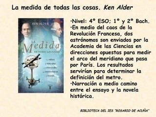 BIBLIOTECA DEL IES “ROSARIO DE ACUÑA” Nivel: 4º ESO; 1º y 2º Bach. En medio del caos de la Revolución Francesa, dos astrónomos son enviados por la Academia de las Ciencias en direcciones opuestas para medir el arco del meridiano que pasa por París. Los resultados servirían para determinar la definición del metro. Narración a medio camino entre el ensayo y la novela histórica. La medida de todas las cosas.  Ken Alder 